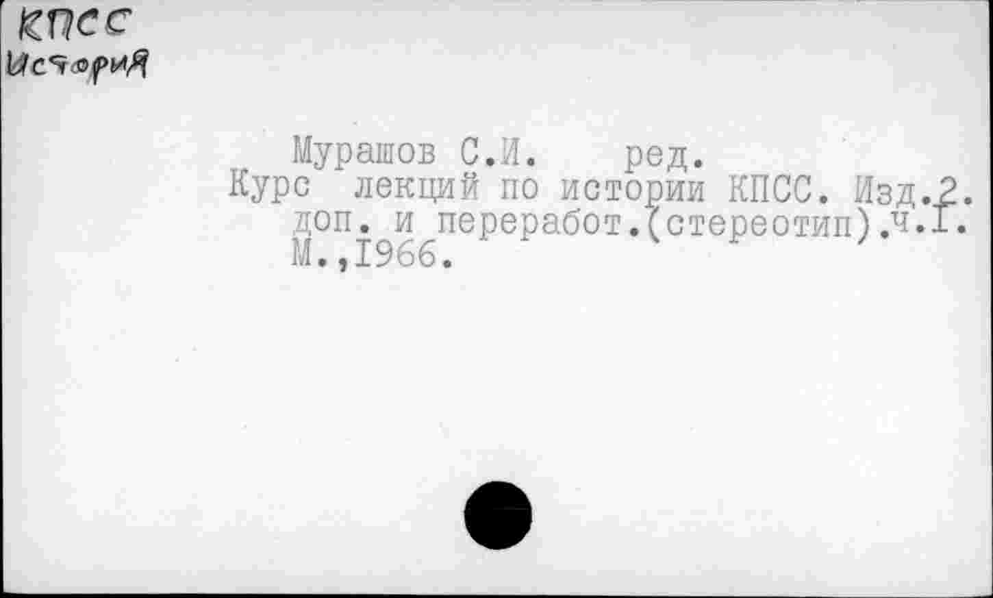 ﻿
Мурашов С.И. ред.
Курс лекций по истории КПСС. Изд. доп. и переработ.(стереотип) .ч. М. ,1966.